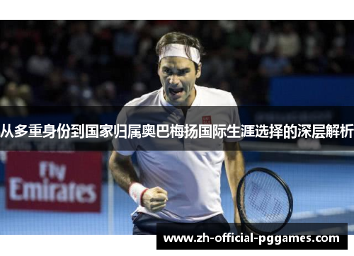 从多重身份到国家归属奥巴梅扬国际生涯选择的深层解析