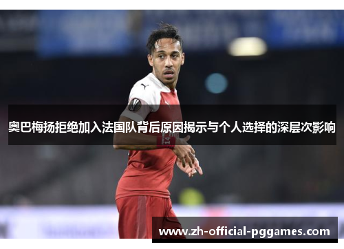 奥巴梅扬拒绝加入法国队背后原因揭示与个人选择的深层次影响