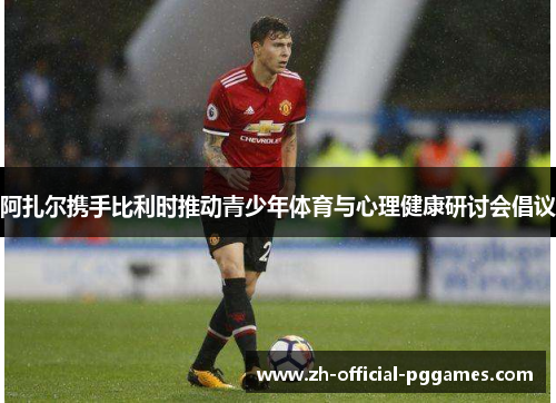 阿扎尔携手比利时推动青少年体育与心理健康研讨会倡议 阿扎尔携手比利时推动青少年体育与心理健康研讨会倡议