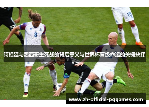 阿根廷与墨西哥生死战的背后意义与世界杯晋级命运的关键抉择 阿根廷与墨西哥生死战的背后意义与世界杯晋级命运的关键抉择