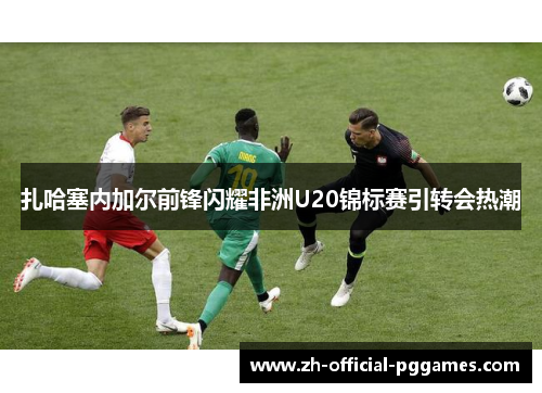 扎哈塞内加尔前锋闪耀非洲U20锦标赛引转会热潮
