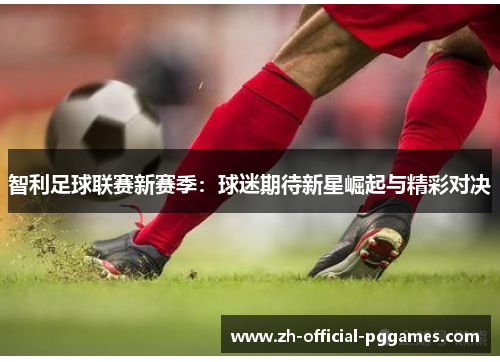 智利足球联赛新赛季:球迷期待新星崛起与精彩对决 智利足球联赛新赛季:球迷期待新星崛起与精彩对决