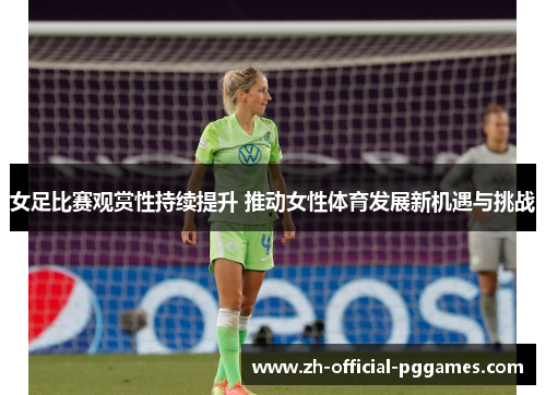 女足比赛观赏性持续提升 推动女性体育发展新机遇与挑战 女足比赛观赏性持续提升 推动女性体育发展新机遇与挑战