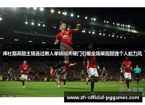 库杜斯英超主场连过数人单骑闯关破门引爆全场展现超强个人能力风 库杜斯英超主场连过数人单骑闯关破门引爆全场展现超强个人能力风
