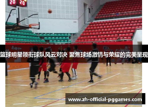 篮球明星领衔球队风云对决 聚焦球场激情与荣耀的完美呈现