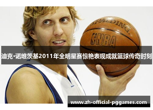 迪克·诺维茨基2011年全明星赛惊艳表现成就篮球传奇时刻 迪克·诺维茨基2011年全明星赛惊艳表现成就篮球传奇时刻