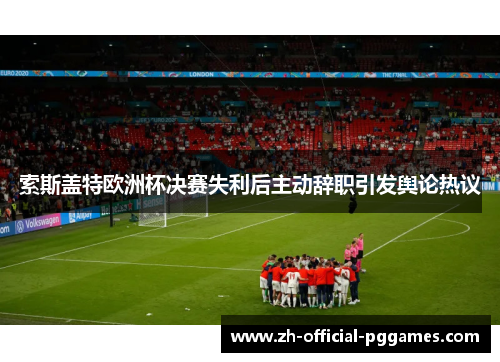 索斯盖特欧洲杯决赛失利后主动辞职引发舆论热议 索斯盖特欧洲杯决赛失利后主动辞职引发舆论热议