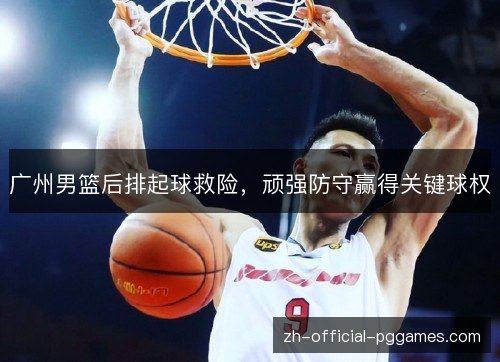广州男篮后排起球救险,顽强防守赢得关键球权 广州男篮后排起球救险,顽强防守赢得关键球权